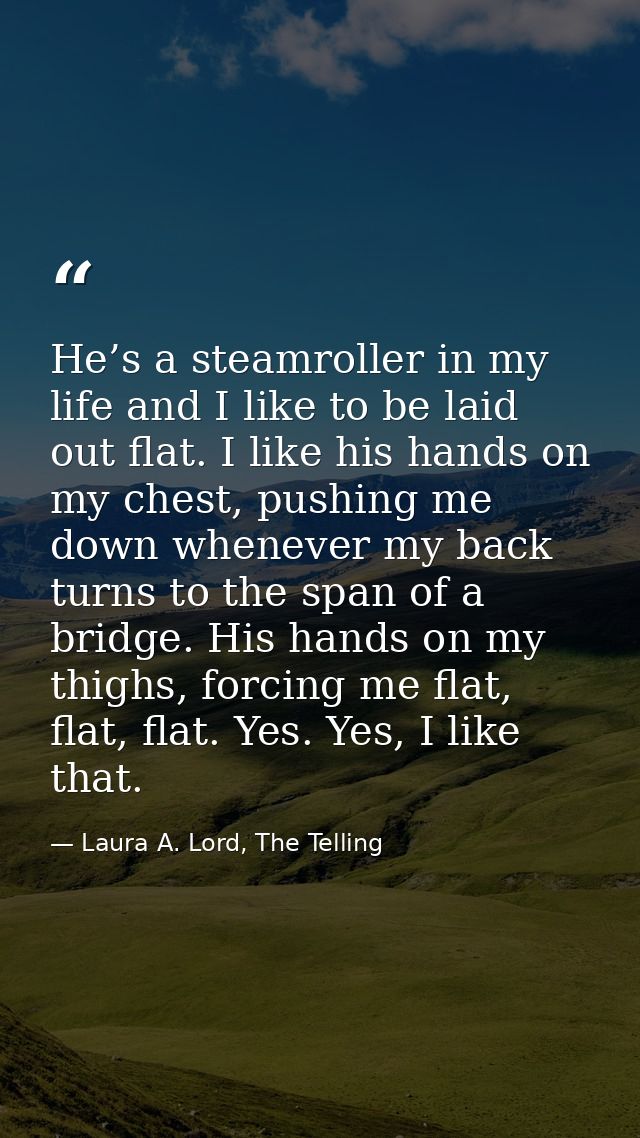 He’s a steamroller in my life and I like to be laid out flat. I like his hands on my chest, pushing me down whenever my  — Laura A. Lord, The Telling