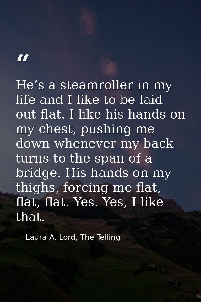 He’s a steamroller in my life and I like to be laid out flat. I like his hands on my chest, pushing me down whenever my  — Laura A. Lord, The Telling