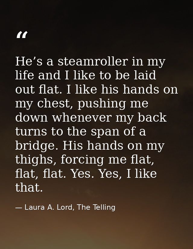He’s a steamroller in my life and I like to be laid out flat. I like his hands on my chest, pushing me down whenever my  — Laura A. Lord, The Telling