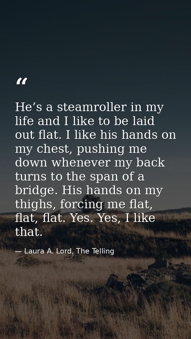 He’s a steamroller in my life and I like to be laid out flat. I like his hands on my chest, pushing me down whenever my  — Laura A. Lord, The Telling