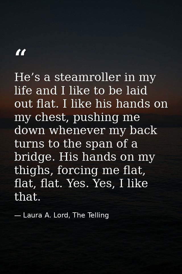 He’s a steamroller in my life and I like to be laid out flat. I like his hands on my chest, pushing me down whenever my  — Laura A. Lord, The Telling