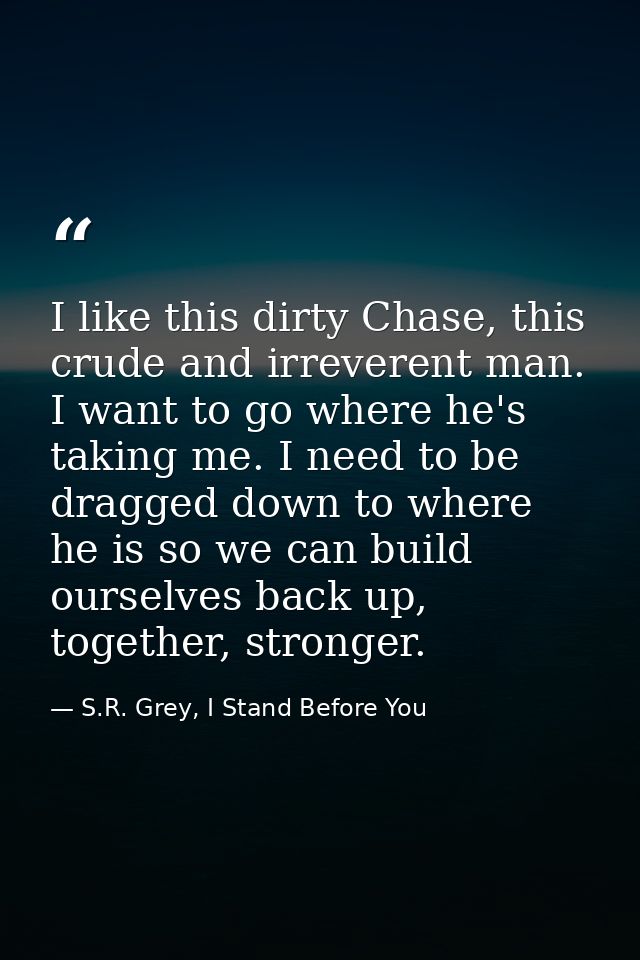 I like this dirty Chase, this crude and irreverent man. I want to go where he's taking me. I need to be dragged down to  — S.R. Grey, I Stand Before You