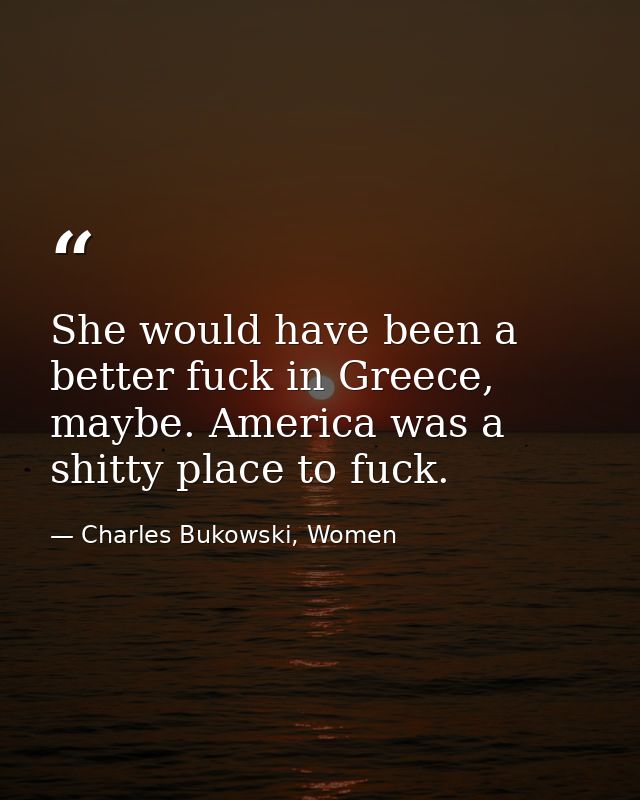 She would have been a better fuck in Greece, maybe. America was a shitty place to fuck. — Charles Bukowski, Women