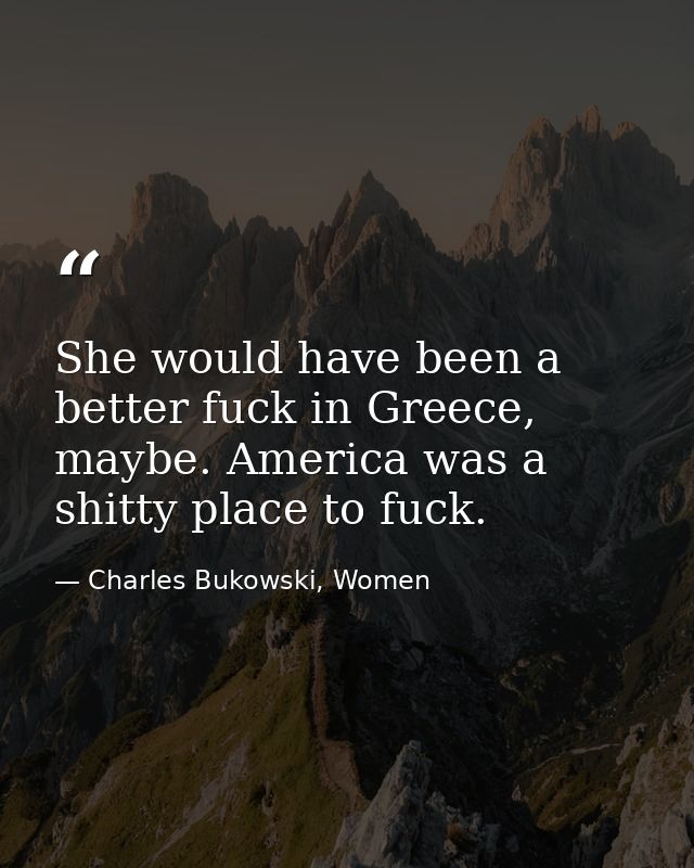 She would have been a better fuck in Greece, maybe. America was a shitty place to fuck. — Charles Bukowski, Women