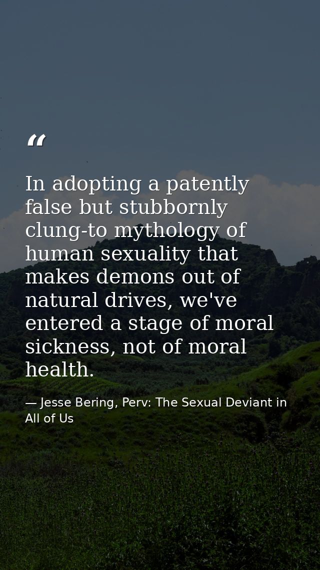 In adopting a patently false but stubbornly clung-to mythology of human sexuality that makes demons out of natural drive — Jesse Bering, Perv: The Sexual Deviant in All of Us