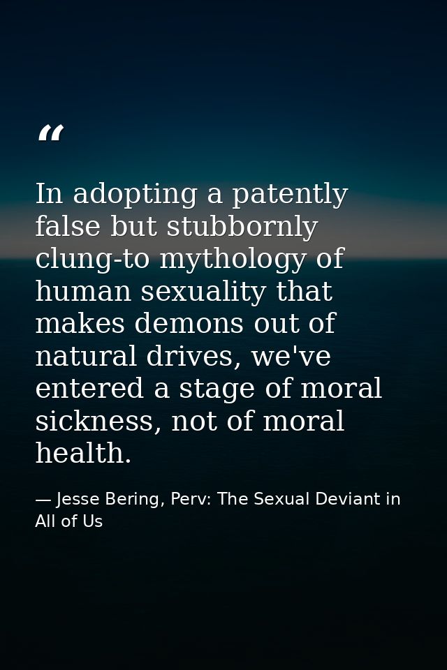 In adopting a patently false but stubbornly clung-to mythology of human sexuality that makes demons out of natural drive — Jesse Bering, Perv: The Sexual Deviant in All of Us