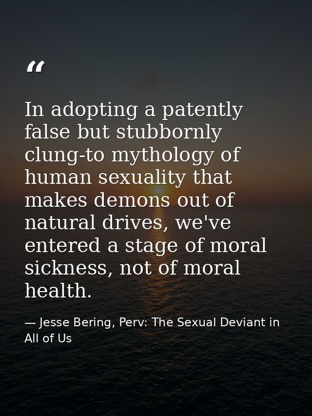 In adopting a patently false but stubbornly clung-to mythology of human sexuality that makes demons out of natural drive — Jesse Bering, Perv: The Sexual Deviant in All of Us