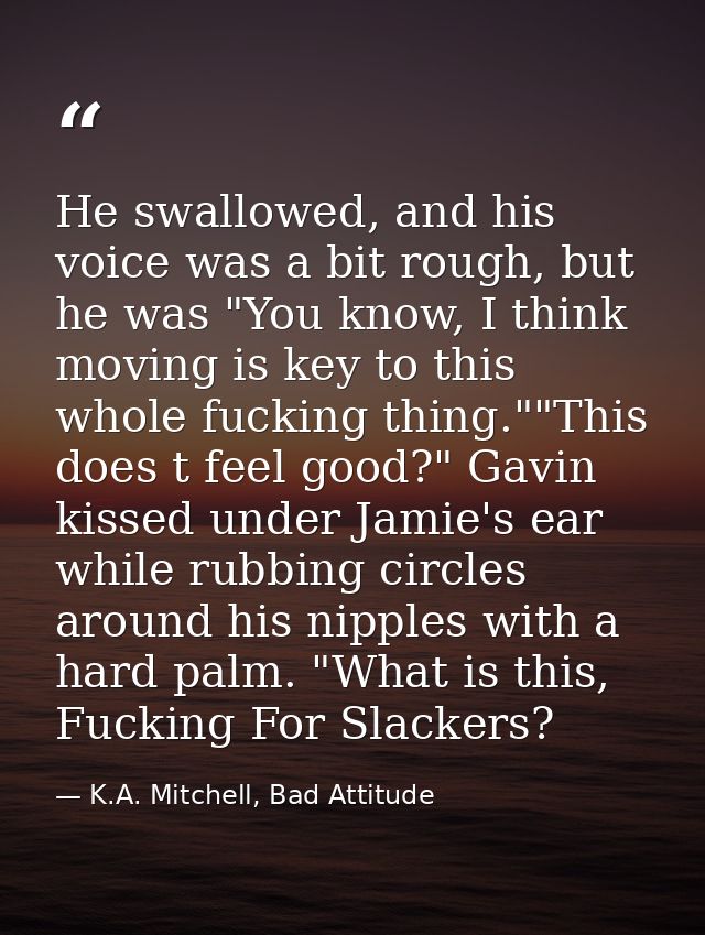 He swallowed, and his voice was a bit rough, but he was "You know, I think moving is key to this whole fucking thing.""T — K.A. Mitchell, Bad Attitude