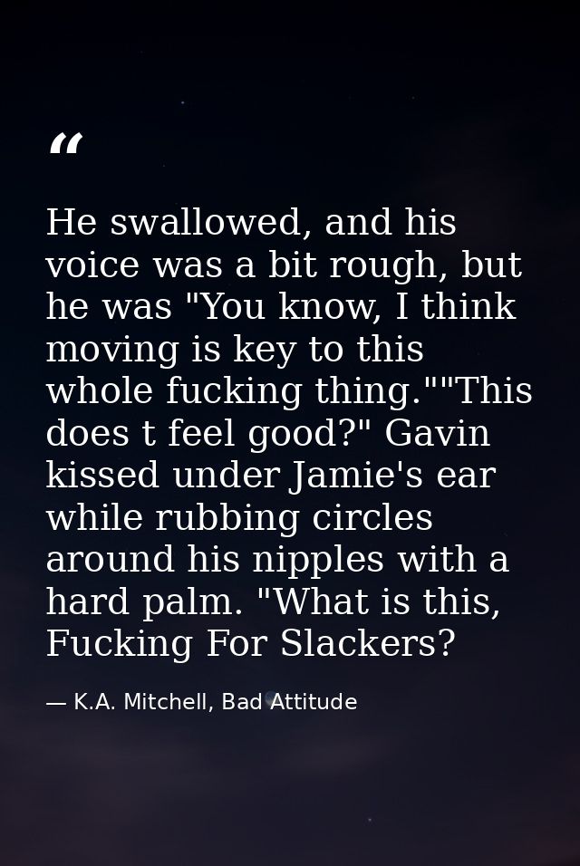 He swallowed, and his voice was a bit rough, but he was "You know, I think moving is key to this whole fucking thing.""T — K.A. Mitchell, Bad Attitude