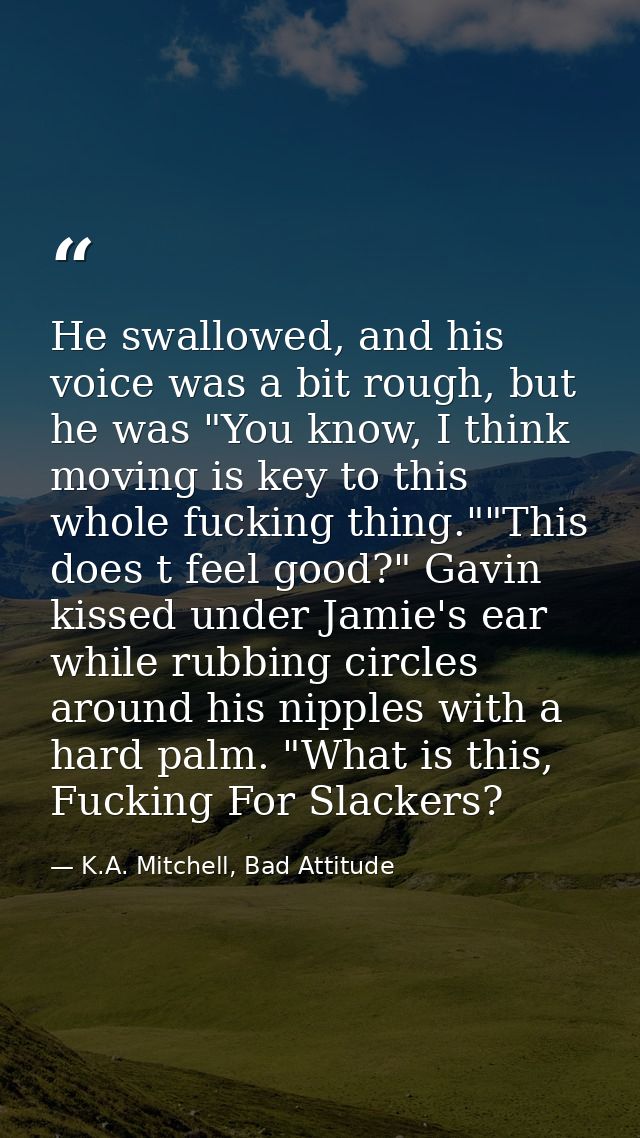 He swallowed, and his voice was a bit rough, but he was "You know, I think moving is key to this whole fucking thing.""T — K.A. Mitchell, Bad Attitude