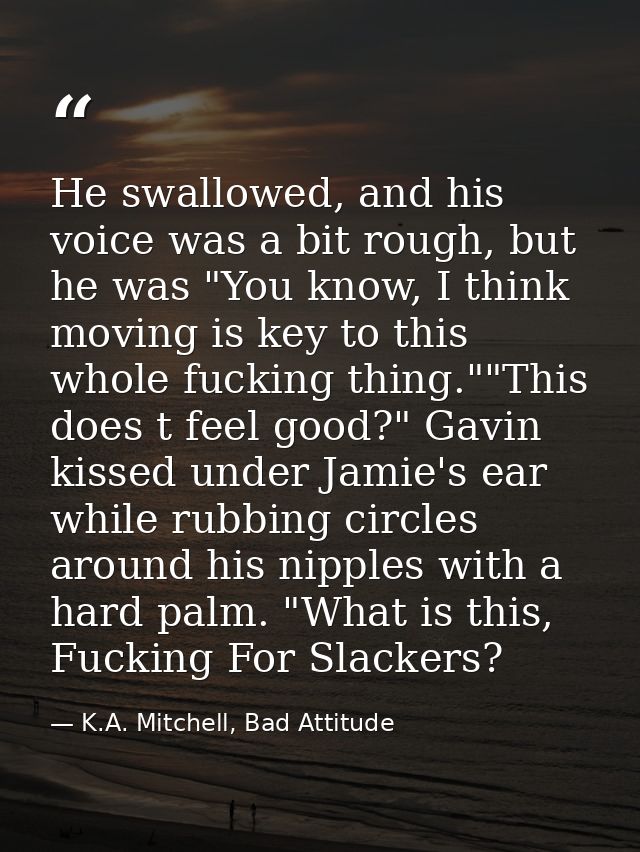 He swallowed, and his voice was a bit rough, but he was "You know, I think moving is key to this whole fucking thing.""T — K.A. Mitchell, Bad Attitude