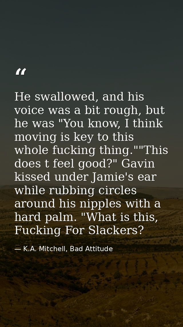 He swallowed, and his voice was a bit rough, but he was "You know, I think moving is key to this whole fucking thing.""T — K.A. Mitchell, Bad Attitude