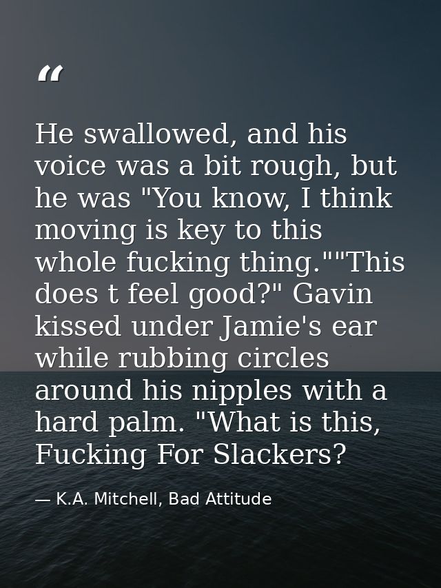 He swallowed, and his voice was a bit rough, but he was "You know, I think moving is key to this whole fucking thing.""T — K.A. Mitchell, Bad Attitude