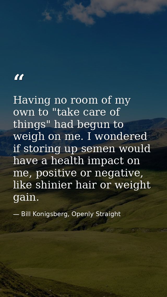 Having no room of my own to "take care of things" had begun to weigh on me. I wondered if storing up semen would have a  — Bill Konigsberg, Openly Straight