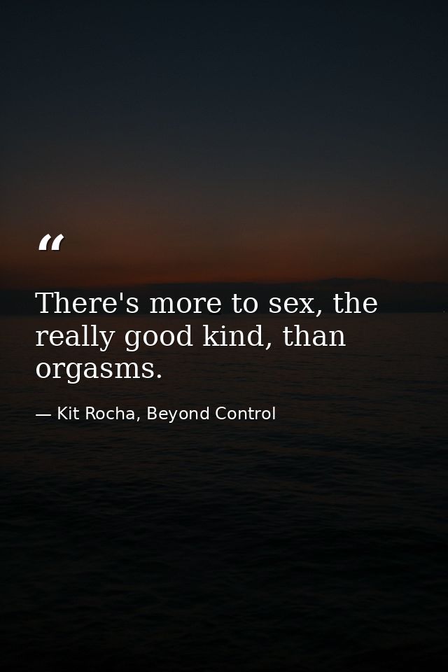 There's more to sex, the really good kind, than orgasms. — Kit Rocha, Beyond Control