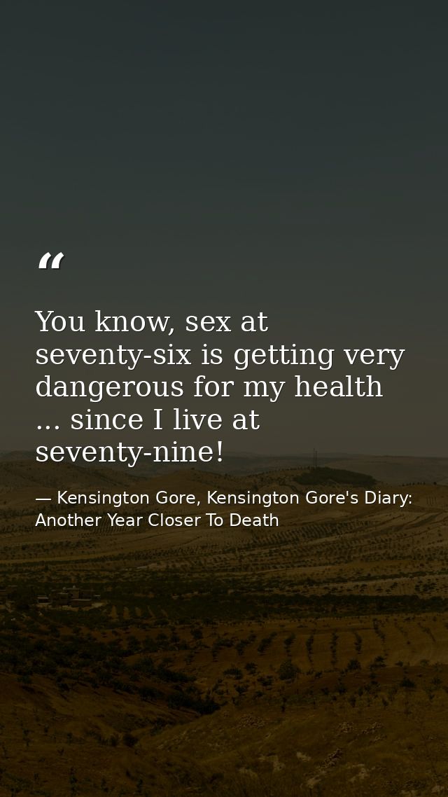 You know, sex at seventy-six is getting very dangerous for my health ... since I live at seventy-nine! — Kensington Gore, Kensington Gore's Diary: Another Year Closer To Death