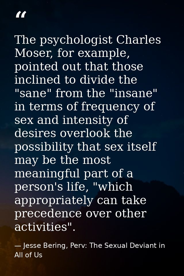 The psychologist Charles Moser, for example, pointed out that those inclined to divide the "sane" from the "insane" in t — Jesse Bering, Perv: The Sexual Deviant in All of Us