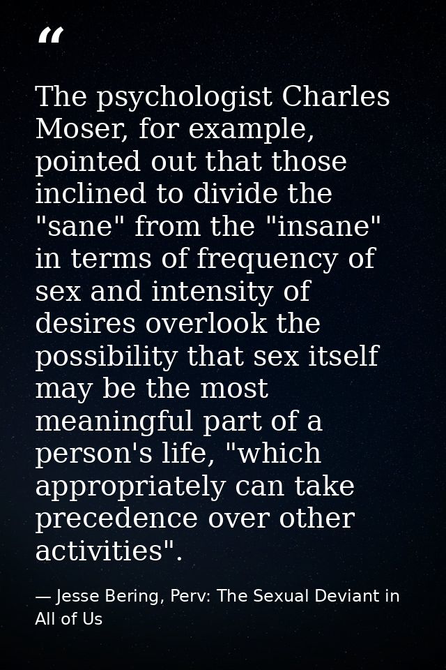 The psychologist Charles Moser, for example, pointed out that those inclined to divide the "sane" from the "insane" in t — Jesse Bering, Perv: The Sexual Deviant in All of Us