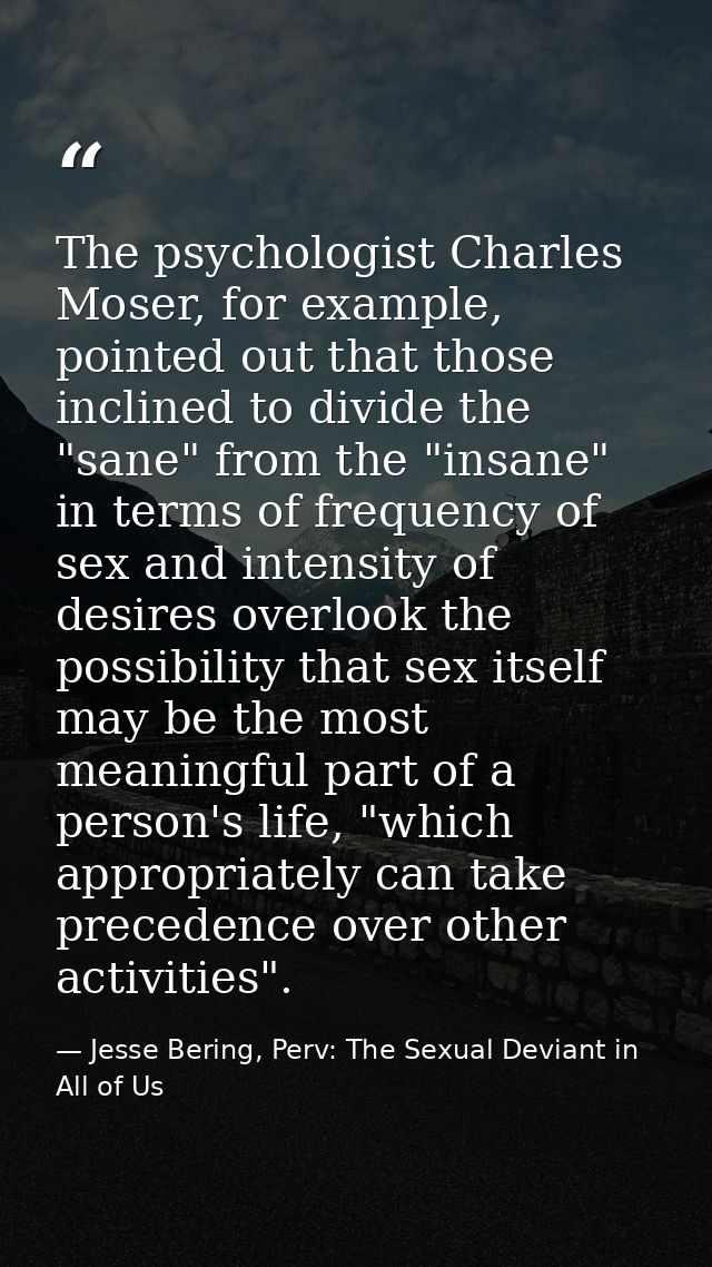 The psychologist Charles Moser, for example, pointed out that those inclined to divide the "sane" from the "insane" in t — Jesse Bering, Perv: The Sexual Deviant in All of Us