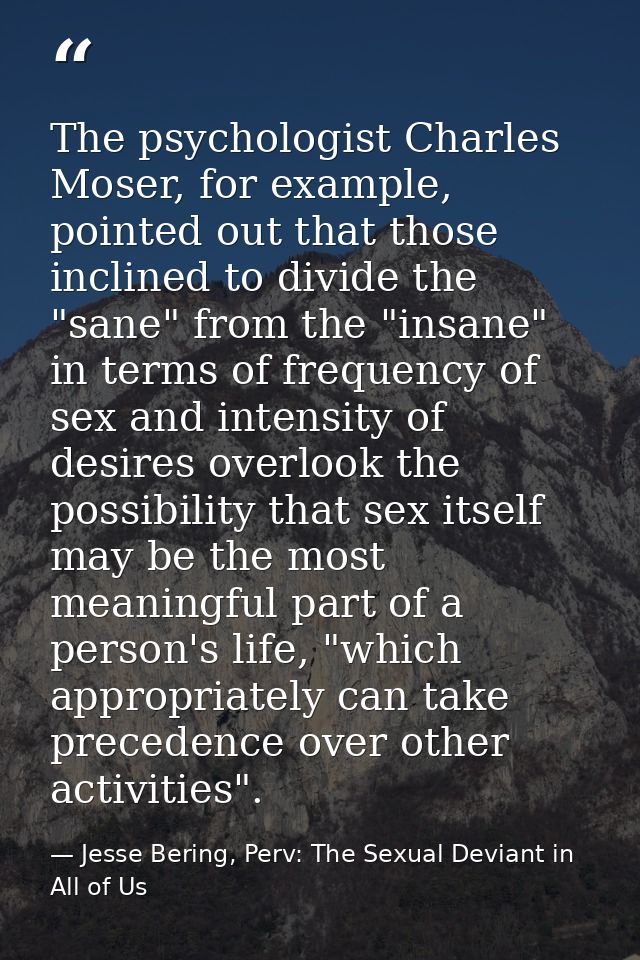 The psychologist Charles Moser, for example, pointed out that those inclined to divide the "sane" from the "insane" in t — Jesse Bering, Perv: The Sexual Deviant in All of Us