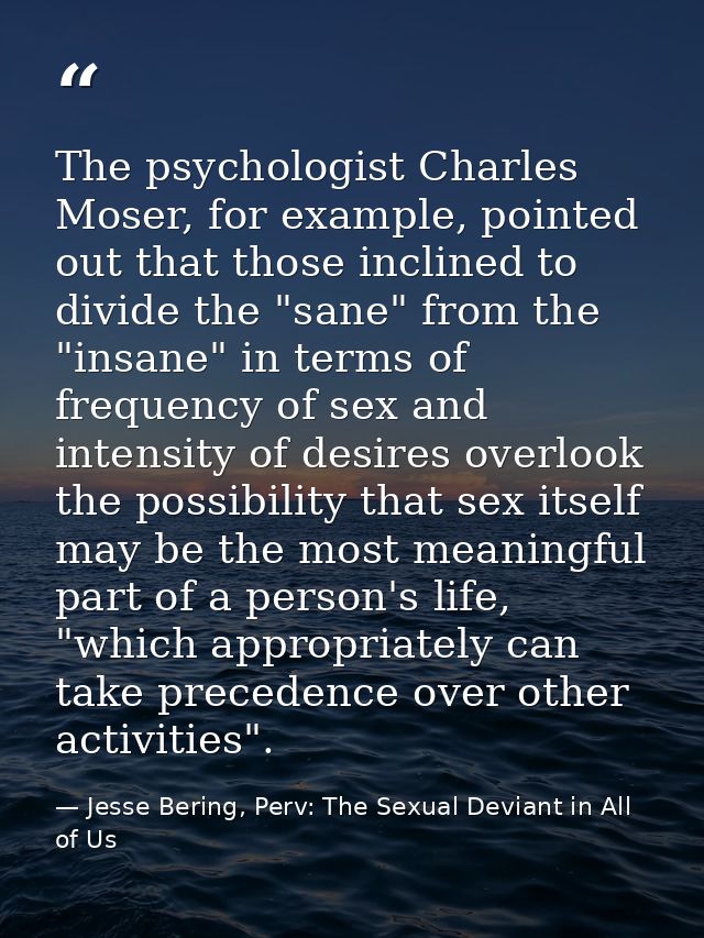The psychologist Charles Moser, for example, pointed out that those inclined to divide the "sane" from the "insane" in t — Jesse Bering, Perv: The Sexual Deviant in All of Us