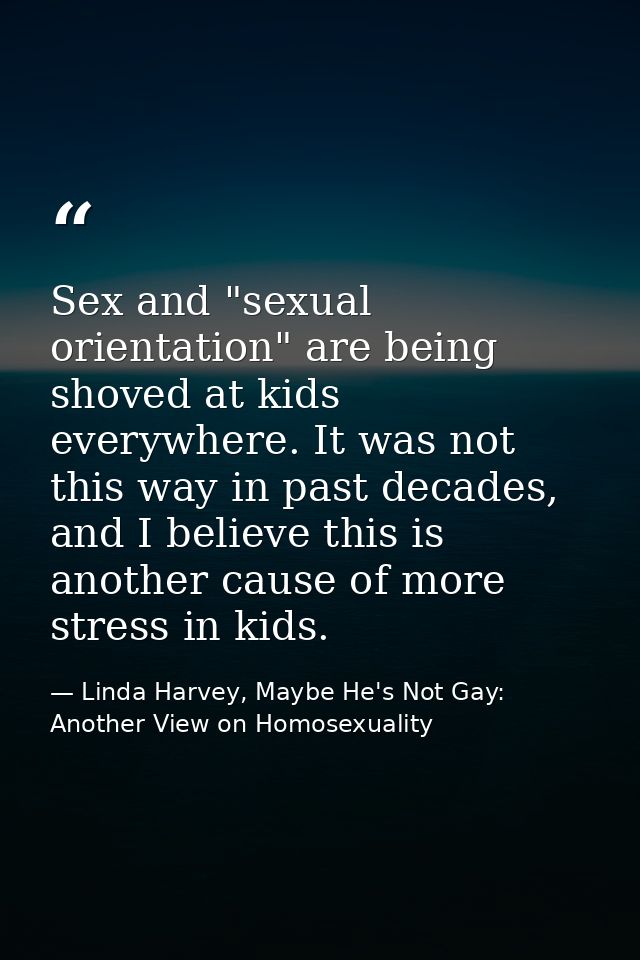 Sex and "sexual orientation" are being shoved at kids everywhere. It was not this way in past decades, and I believe thi — Linda Harvey, Maybe He's Not Gay: Another View on Homosexuality
