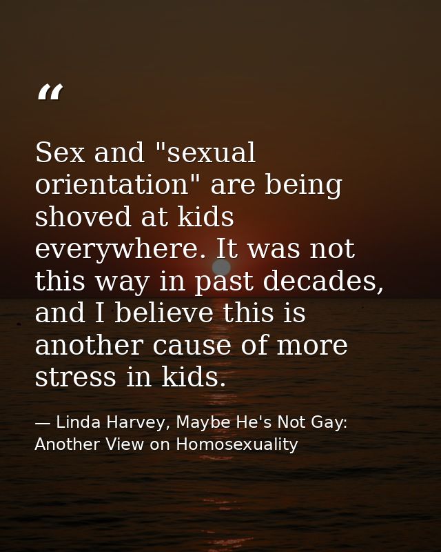 Sex and "sexual orientation" are being shoved at kids everywhere. It was not this way in past decades, and I believe thi — Linda Harvey, Maybe He's Not Gay: Another View on Homosexuality