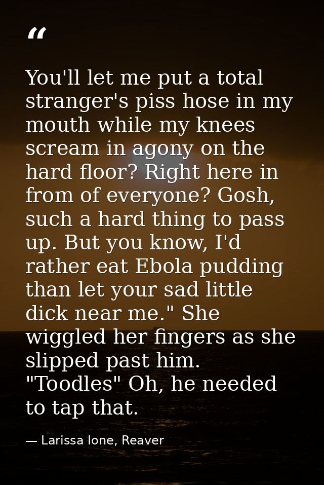 You'll let me put a total stranger's piss hose in my mouth while my knees scream in agony on the hard floor? Right here  — Larissa Ione, Reaver