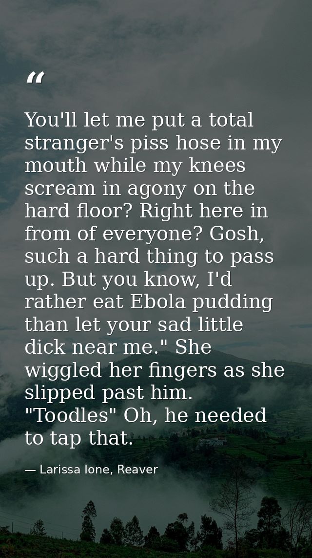 You'll let me put a total stranger's piss hose in my mouth while my knees scream in agony on the hard floor? Right here  — Larissa Ione, Reaver