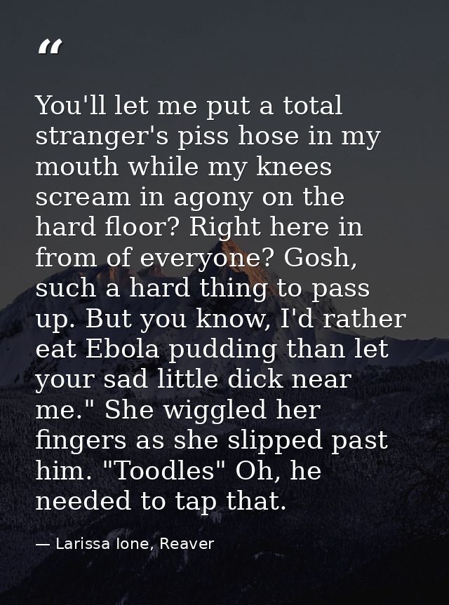 You'll let me put a total stranger's piss hose in my mouth while my knees scream in agony on the hard floor? Right here  — Larissa Ione, Reaver