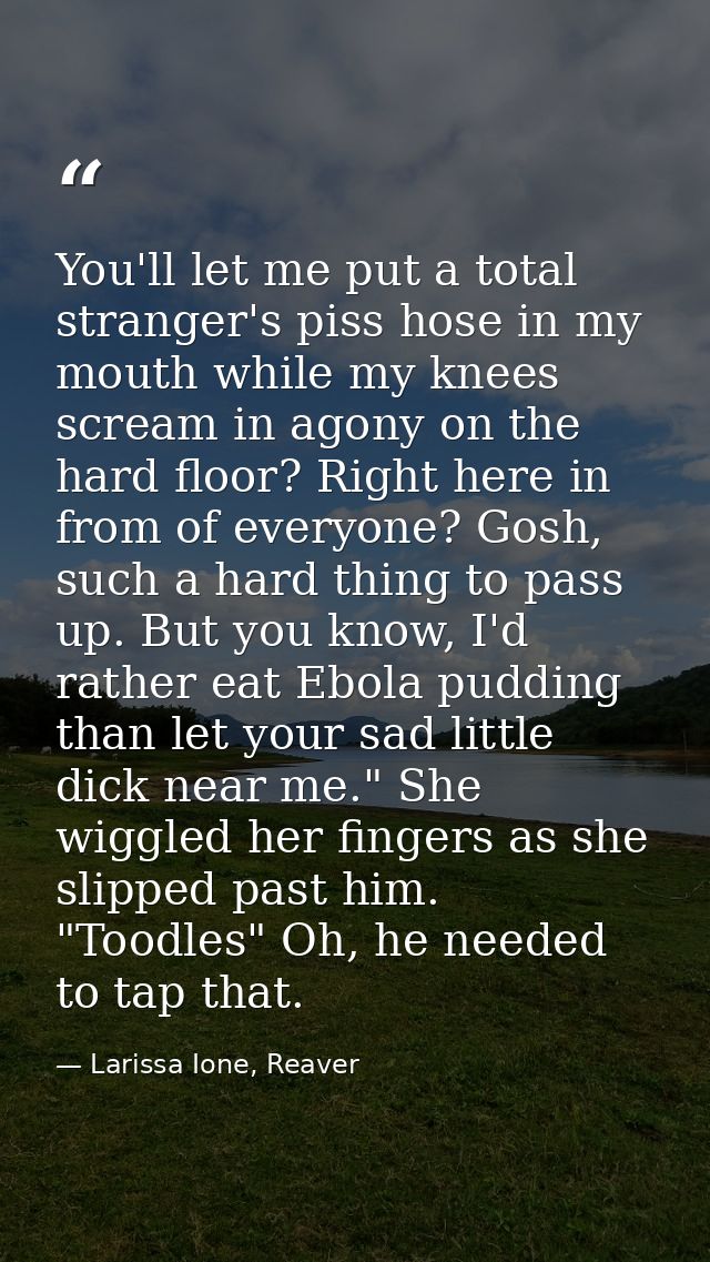 You'll let me put a total stranger's piss hose in my mouth while my knees scream in agony on the hard floor? Right here  — Larissa Ione, Reaver