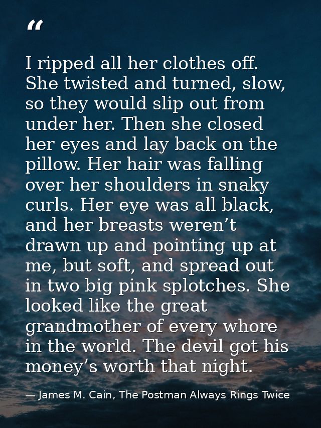 I ripped all her clothes off. She twisted and turned, slow, so they would slip out from under her. Then she closed her e — James M. Cain, The Postman Always Rings Twice