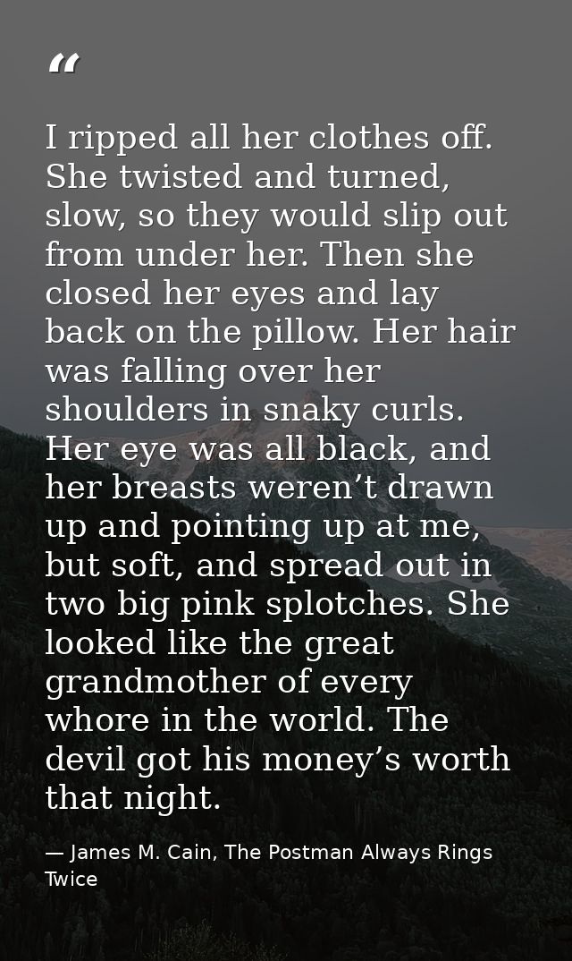 I ripped all her clothes off. She twisted and turned, slow, so they would slip out from under her. Then she closed her e — James M. Cain, The Postman Always Rings Twice