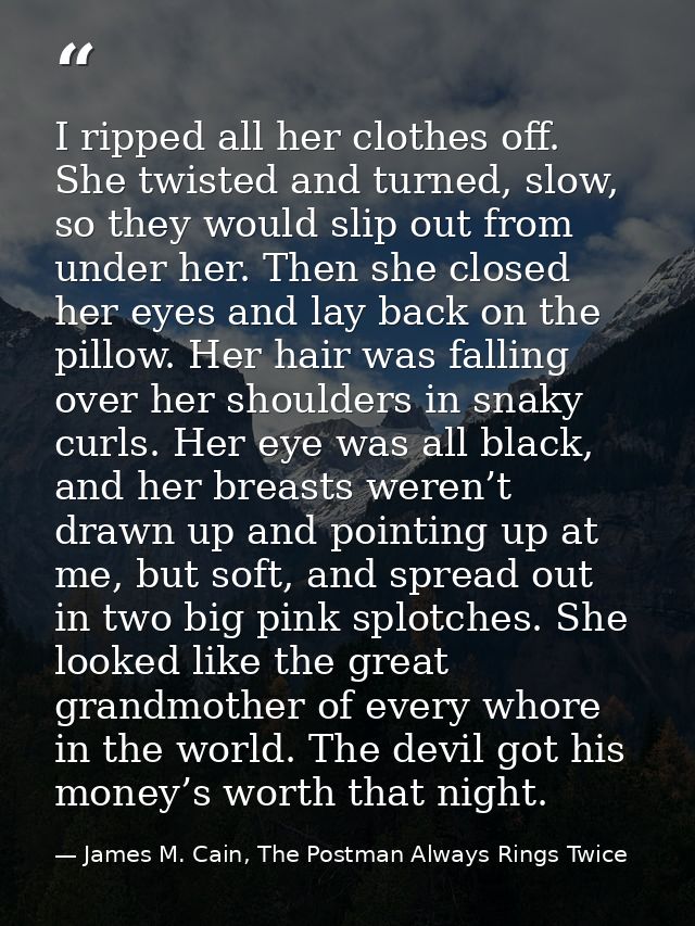 I ripped all her clothes off. She twisted and turned, slow, so they would slip out from under her. Then she closed her e — James M. Cain, The Postman Always Rings Twice
