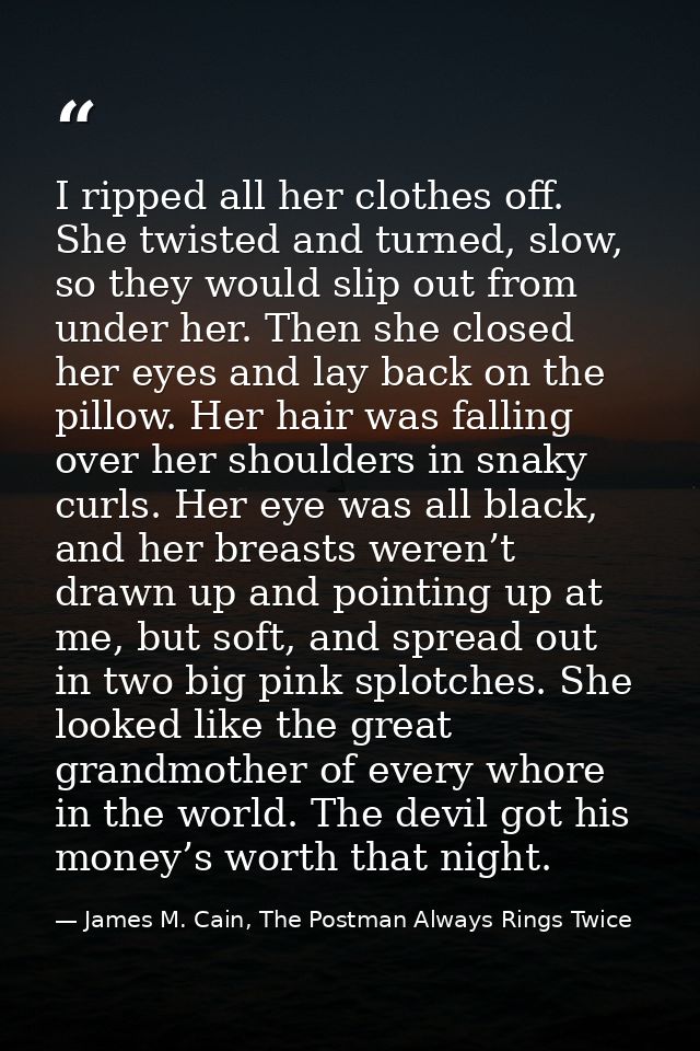 I ripped all her clothes off. She twisted and turned, slow, so they would slip out from under her. Then she closed her e — James M. Cain, The Postman Always Rings Twice