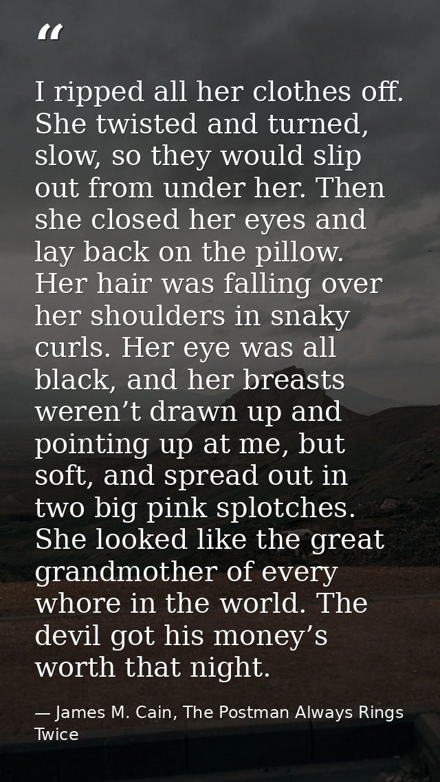 I ripped all her clothes off. She twisted and turned, slow, so they would slip out from under her. Then she closed her e — James M. Cain, The Postman Always Rings Twice