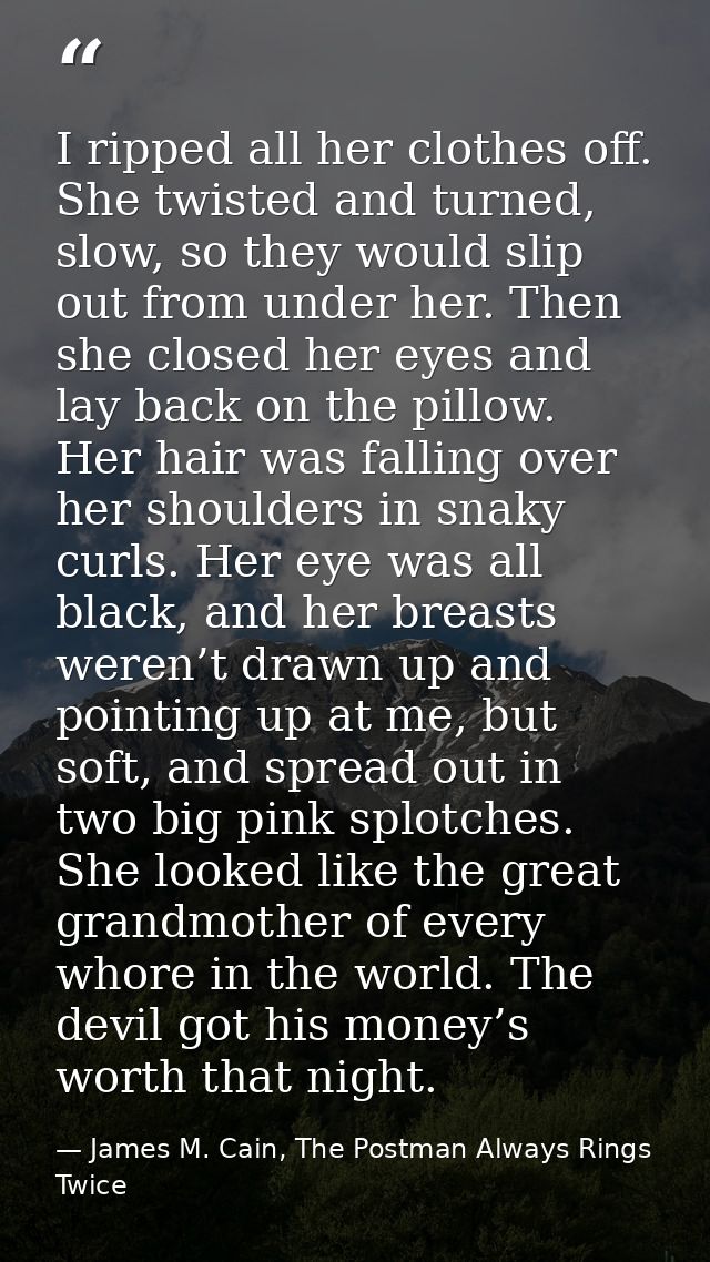 I ripped all her clothes off. She twisted and turned, slow, so they would slip out from under her. Then she closed her e — James M. Cain, The Postman Always Rings Twice