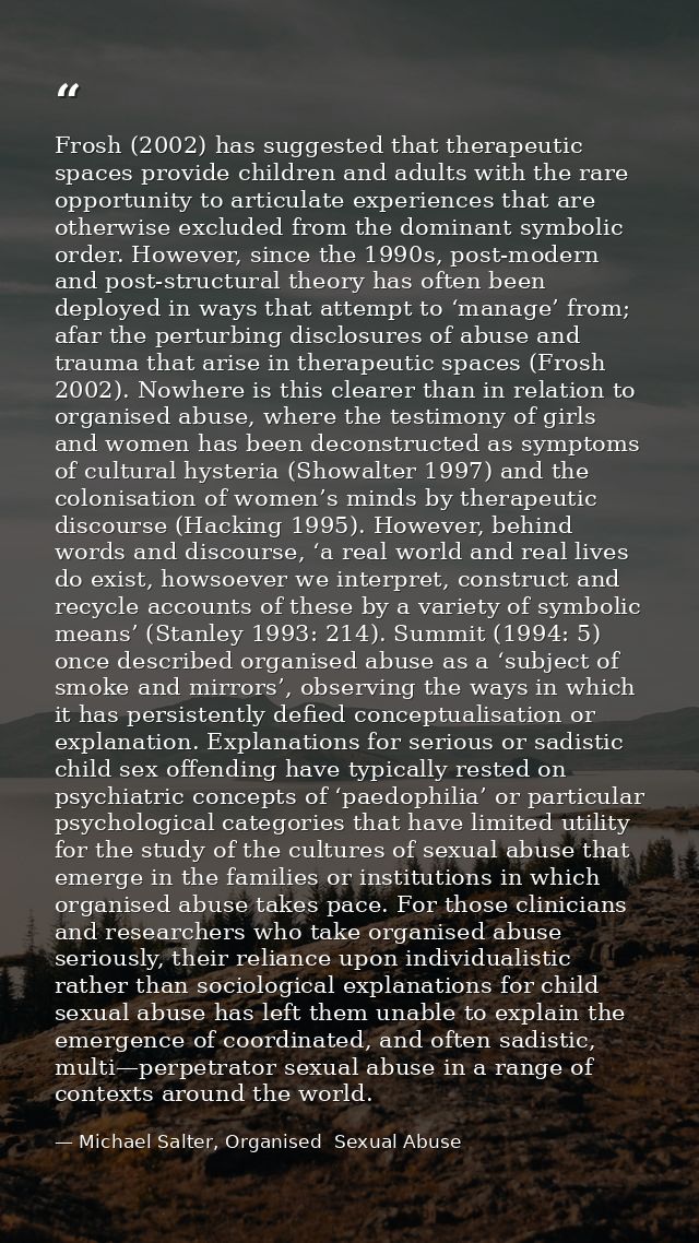 Frosh (2002) has suggested that therapeutic spaces provide children and adults with the rare opportunity to articulate e — Michael Salter, Organised  Sexual Abuse