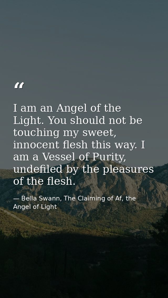 I am an Angel of the Light. You should not be touching my sweet, innocent flesh this way. I am a Vessel of Purity, undef — Bella Swann, The Claiming of Af, the Angel of Light