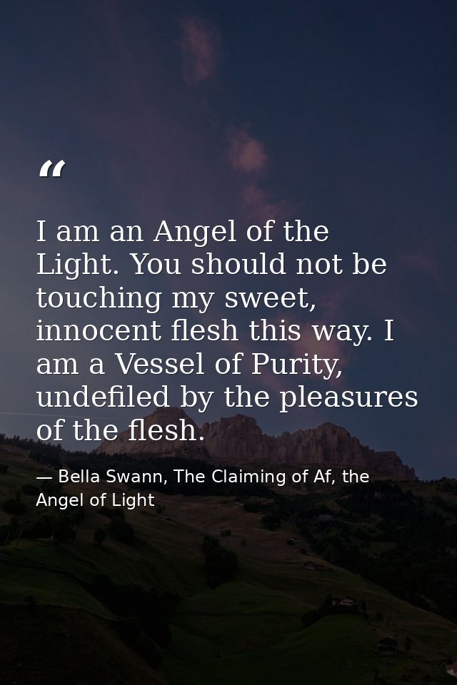 I am an Angel of the Light. You should not be touching my sweet, innocent flesh this way. I am a Vessel of Purity, undef — Bella Swann, The Claiming of Af, the Angel of Light