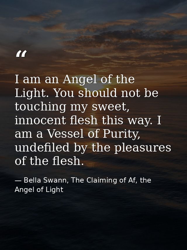 I am an Angel of the Light. You should not be touching my sweet, innocent flesh this way. I am a Vessel of Purity, undef — Bella Swann, The Claiming of Af, the Angel of Light