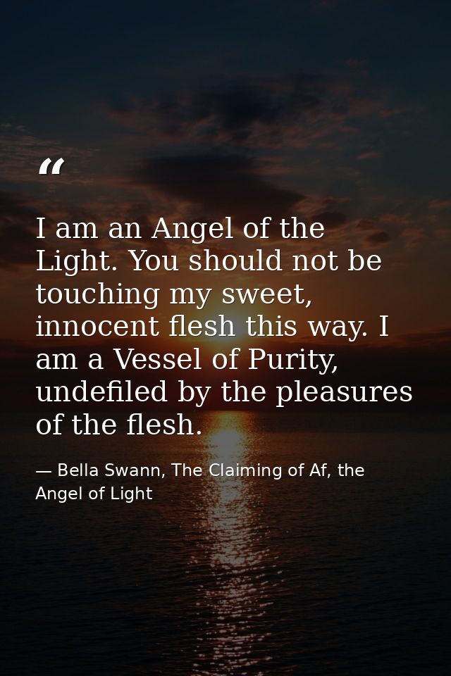 I am an Angel of the Light. You should not be touching my sweet, innocent flesh this way. I am a Vessel of Purity, undef — Bella Swann, The Claiming of Af, the Angel of Light