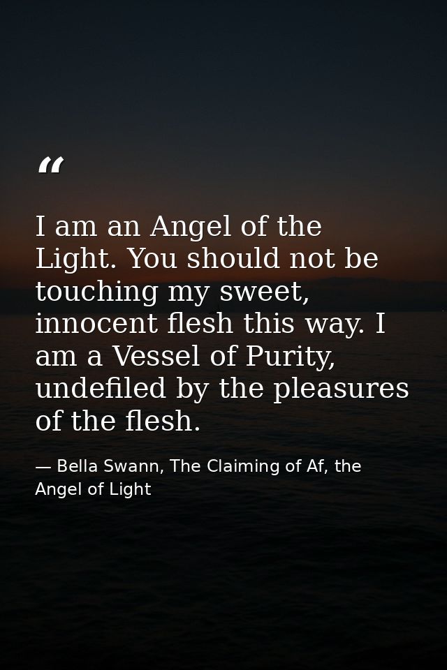 I am an Angel of the Light. You should not be touching my sweet, innocent flesh this way. I am a Vessel of Purity, undef — Bella Swann, The Claiming of Af, the Angel of Light