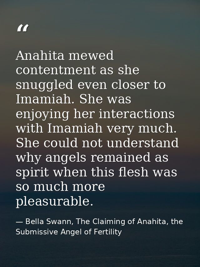 Anahita mewed contentment as she snuggled even closer to Imamiah. She was enjoying her interactions with Imamiah very mu — Bella Swann, The Claiming of Anahita, the Submissive Angel of Fertility