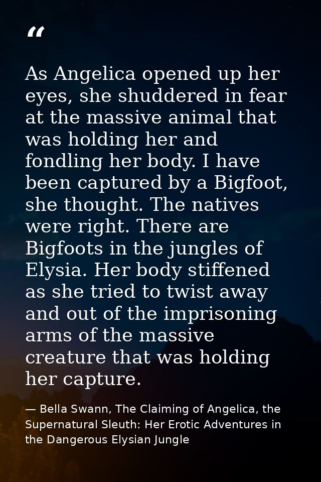 As Angelica opened up her eyes, she shuddered in fear at the massive animal that was holding her and fondling her body.  — Bella Swann, The Claiming of Angelica, the Supernatural Sleuth: Her Erotic Adventures in the Dangerous Elysian Jungle