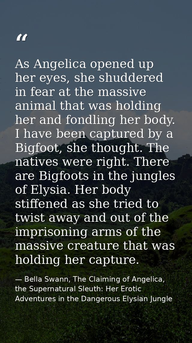 As Angelica opened up her eyes, she shuddered in fear at the massive animal that was holding her and fondling her body.  — Bella Swann, The Claiming of Angelica, the Supernatural Sleuth: Her Erotic Adventures in the Dangerous Elysian Jungle