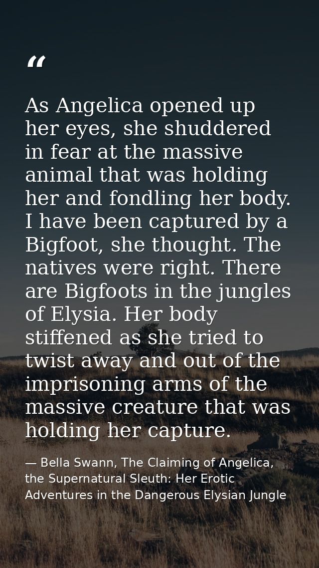 As Angelica opened up her eyes, she shuddered in fear at the massive animal that was holding her and fondling her body.  — Bella Swann, The Claiming of Angelica, the Supernatural Sleuth: Her Erotic Adventures in the Dangerous Elysian Jungle