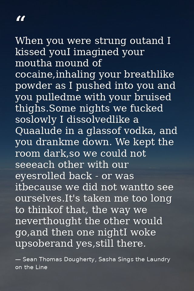 When you were strung outand I kissed youI imagined your moutha mound of cocaine,inhaling your breathlike powder as I pus — Sean Thomas Dougherty, Sasha Sings the Laundry on the Line