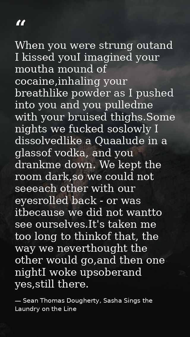 When you were strung outand I kissed youI imagined your moutha mound of cocaine,inhaling your breathlike powder as I pus — Sean Thomas Dougherty, Sasha Sings the Laundry on the Line