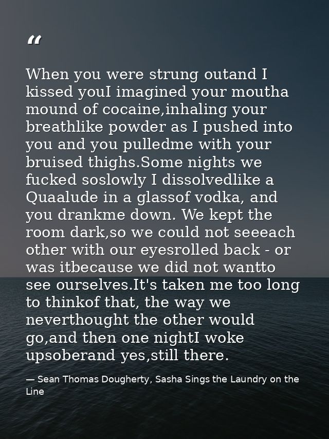 When you were strung outand I kissed youI imagined your moutha mound of cocaine,inhaling your breathlike powder as I pus — Sean Thomas Dougherty, Sasha Sings the Laundry on the Line